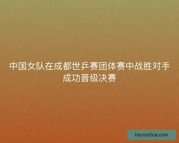 中国女队在成都世乒赛团体赛中战胜对手成功晋级决赛