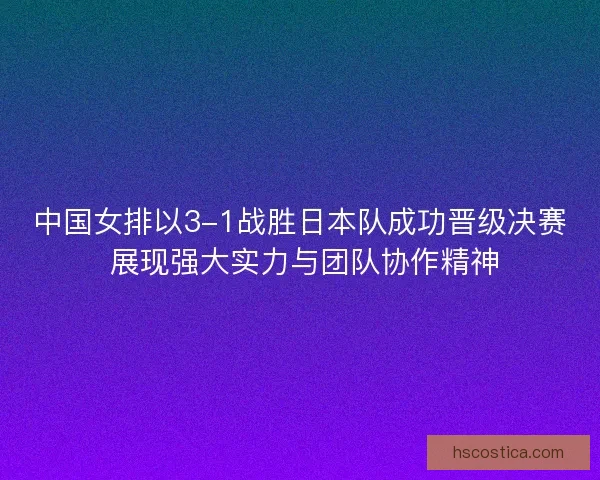 中国女排以3-1战胜日本队成功晋级决赛 展现强大实力与团队协作精神