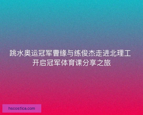 跳水奥运冠军曹缘与练俊杰走进北理工 开启冠军体育课分享之旅