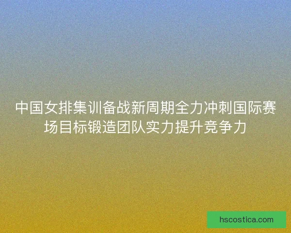 中国女排集训备战新周期全力冲刺国际赛场目标锻造团队实力提升竞争力