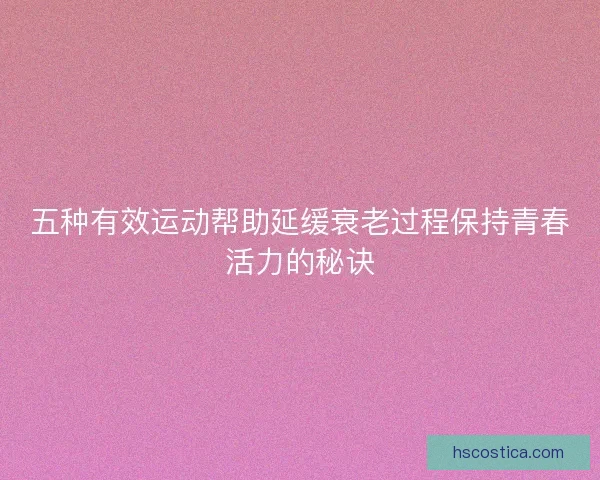 五种有效运动帮助延缓衰老过程保持青春活力的秘诀
