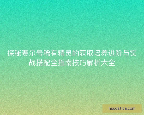 探秘赛尔号稀有精灵的获取培养进阶与实战搭配全指南技巧解析大全