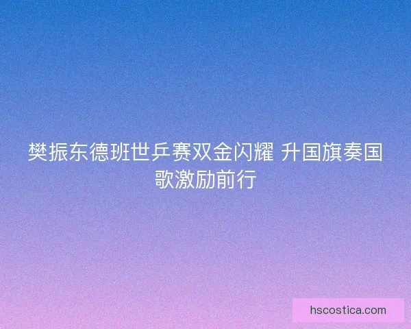 樊振东德班世乒赛双金闪耀 升国旗奏国歌激励前行