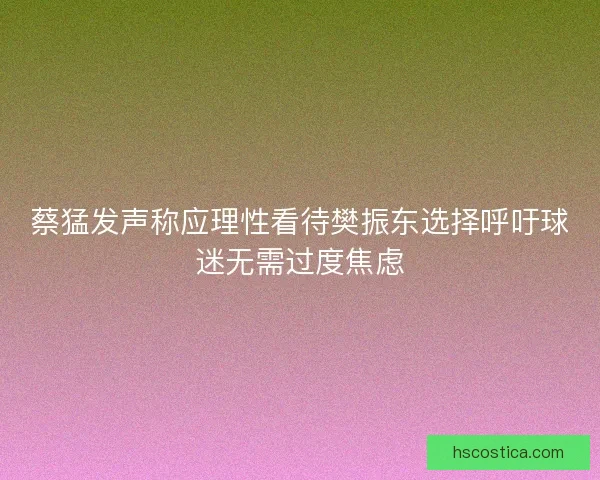 蔡猛发声称应理性看待樊振东选择呼吁球迷无需过度焦虑