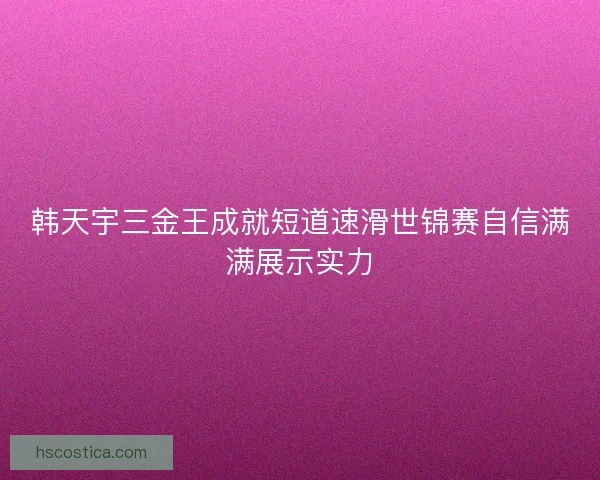 韩天宇三金王成就短道速滑世锦赛自信满满展示实力