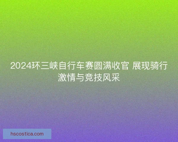 2024环三峡自行车赛圆满收官 展现骑行激情与竞技风采