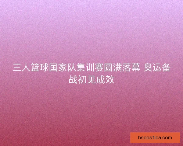 三人篮球国家队集训赛圆满落幕 奥运备战初见成效