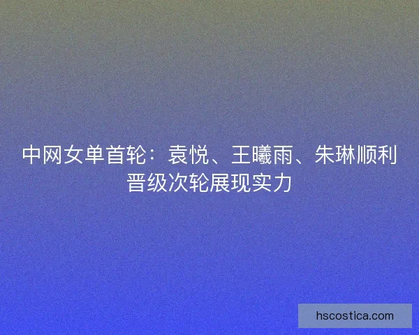 中网女单首轮:袁悦、王曦雨、朱琳顺利晋级次轮展现实力 中网女单首轮:袁悦、王曦雨、朱琳顺利晋级次轮展现实力