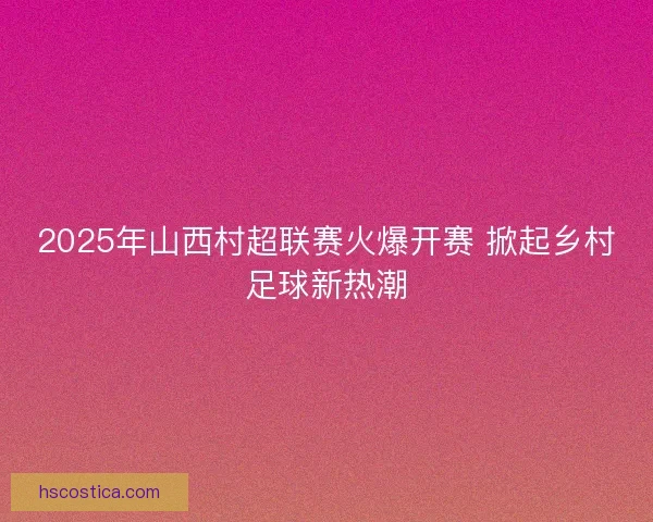2025年山西村超联赛火爆开赛 掀起乡村足球新热潮