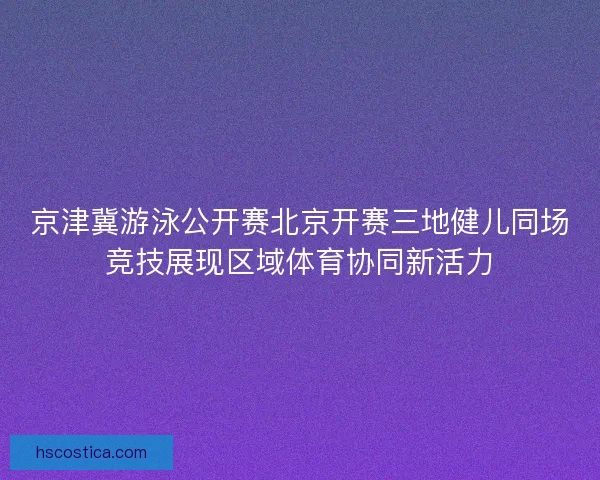 京津冀游泳公开赛北京开赛三地健儿同场竞技展现区域体育协同新活力 京津冀游泳公开赛北京开赛三地健儿同场竞技展现区域体育协同新活力