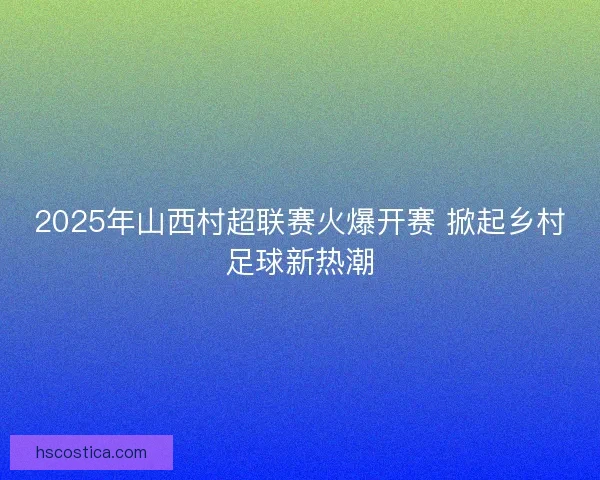 2025年山西村超联赛火爆开赛 掀起乡村足球新热潮