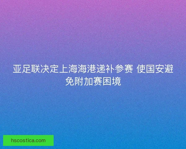 亚足联决定上海海港递补参赛 使国安避免附加赛困境 亚足联决定上海海港递补参赛 使国安避免附加赛困境