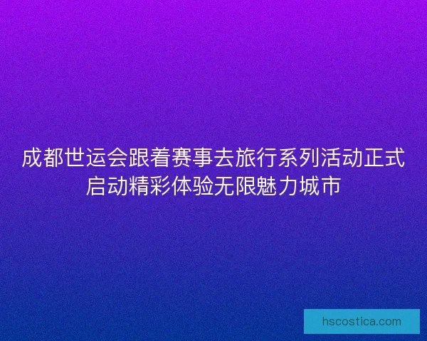 成都世运会跟着赛事去旅行系列活动正式启动精彩体验无限魅力城市