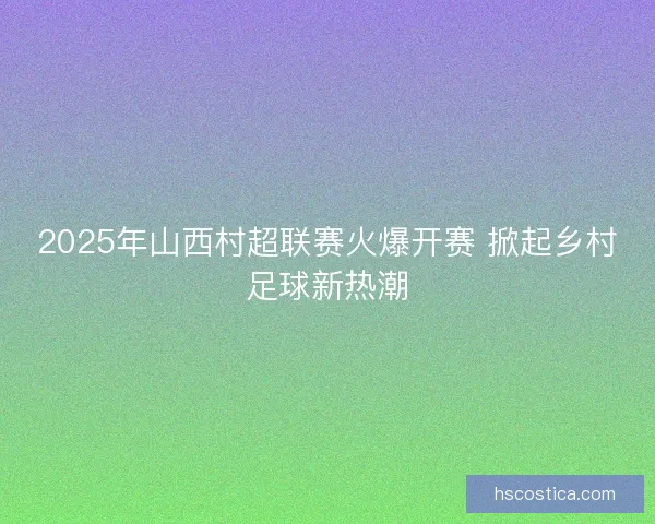 2025年山西村超联赛火爆开赛 掀起乡村足球新热潮