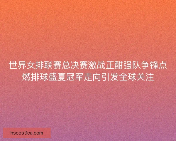 世界女排联赛总决赛激战正酣强队争锋点燃排球盛夏冠军走向引发全球关注
